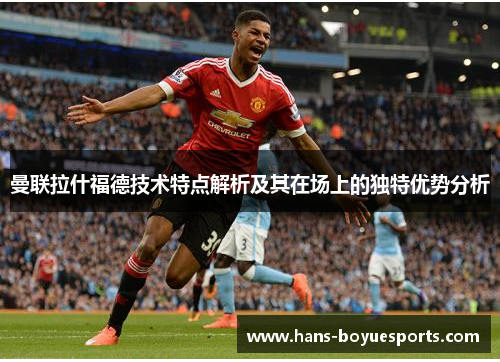 曼联拉什福德技术特点解析及其在场上的独特优势分析