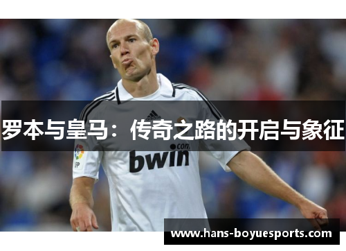 罗本与皇马:传奇之路的开启与象征 罗本与皇马:传奇之路的开启与象征