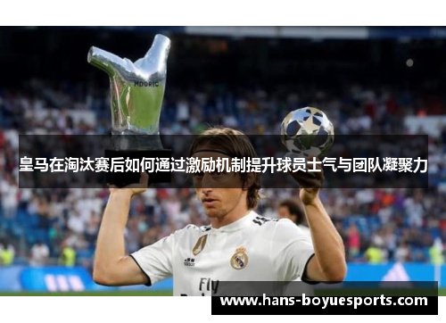 皇马在淘汰赛后如何通过激励机制提升球员士气与团队凝聚力