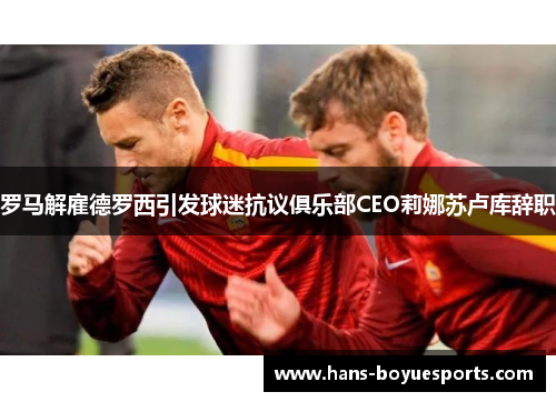 罗马解雇德罗西引发球迷抗议俱乐部CEO莉娜苏卢库辞职